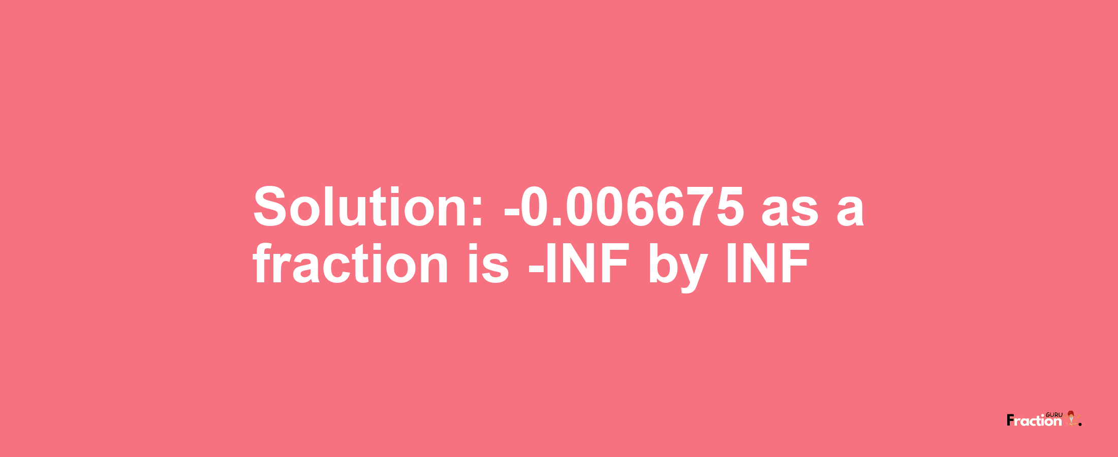 Solution:-0.006675 as a fraction is -INF/INF